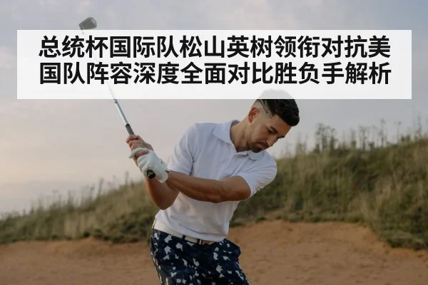 总统杯国际队松山英树领衔对抗美国队阵容深度全面对比胜负手解析