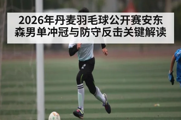 2026年丹麦羽毛球公开赛安东森男单冲冠与防守反击关键解读