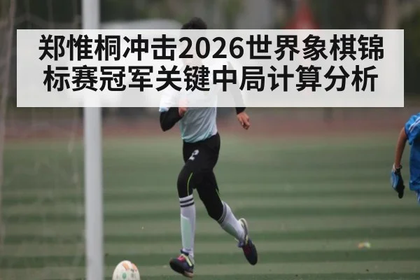 郑惟桐冲击2026世界象棋锦标赛冠军关键中局计算分析